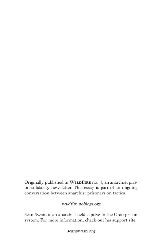 Originally published in WItDFIRE no. 4, an anarchist pris- on solidarity newsletter. This essay is part of an ongoing conversation between anarchist prisoners on tactics. wildfire.noblogs.org. Sean Swain is an anarchist held captive in the Ohio prison system. For more information, check out his support site. seanswain.org